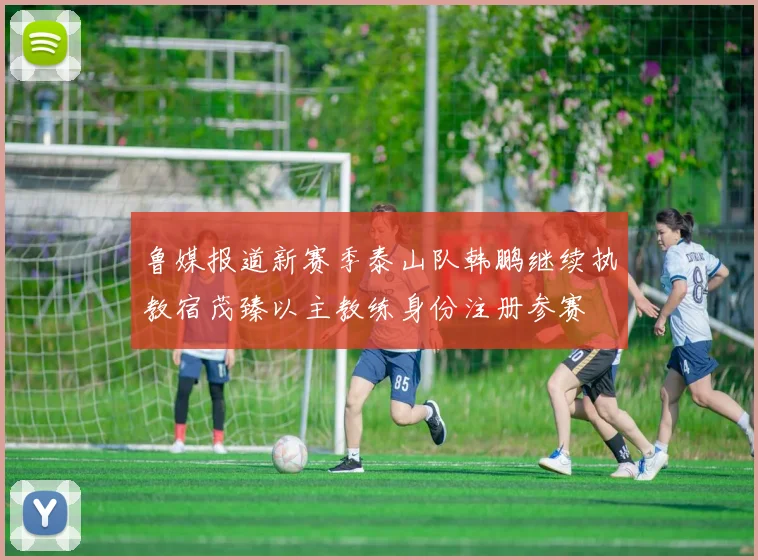 鲁媒报道新赛季泰山队韩鹏继续执教宿茂臻以主教练身份注册参赛