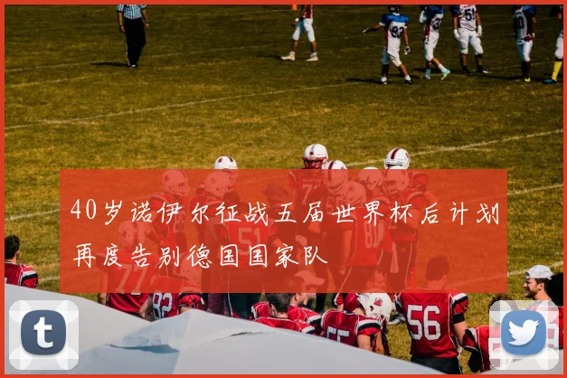 40岁诺伊尔征战五届世界杯后计划再度告别德国国家队