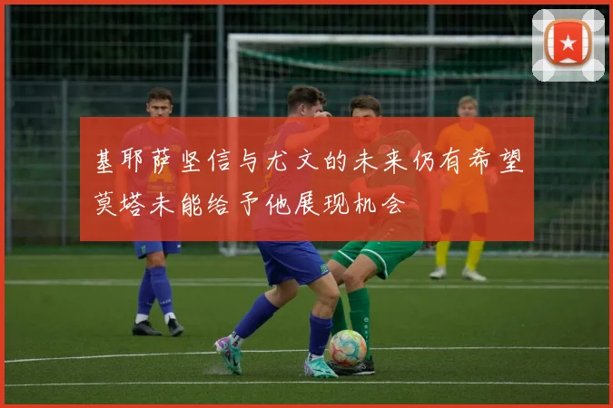 基耶萨坚信与尤文的未来仍有希望莫塔未能给予他展现机会