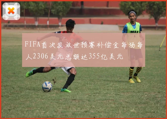 FIFA首次发放世预赛补偿金每场每人2306美元总额达355亿美元