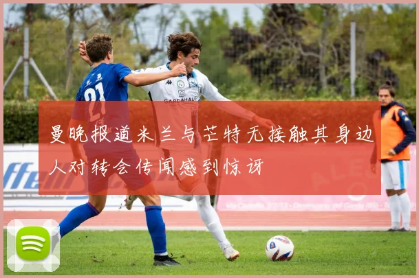 曼晚报道米兰与芒特无接触其身边人对转会传闻感到惊讶