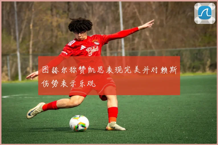 图赫尔称赞凯恩表现完美并对赖斯伤势表示乐观