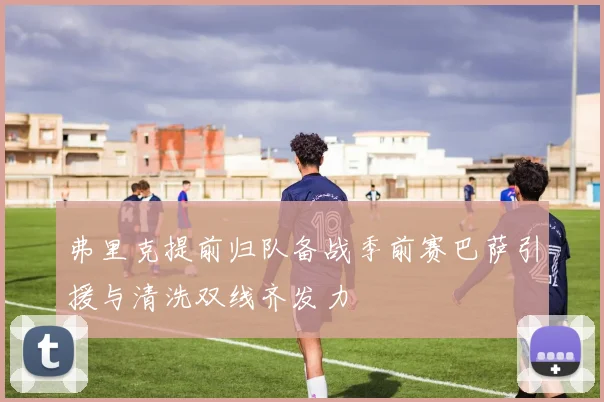 弗里克提前归队备战季前赛巴萨引援与清洗双线齐发力
