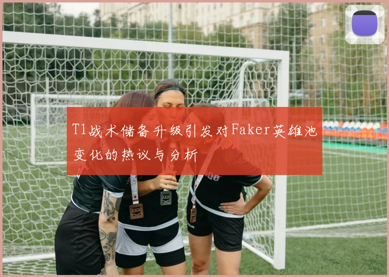 T1战术储备升级引发对Faker英雄池变化的热议与分析