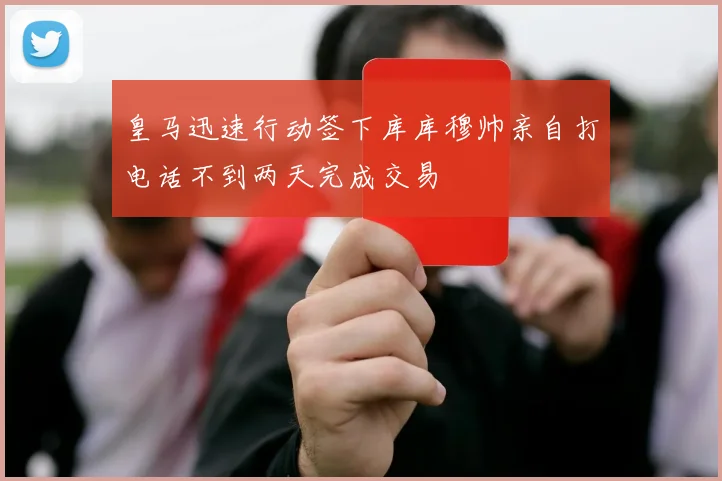 皇马迅速行动签下库库穆帅亲自打电话不到两天完成交易