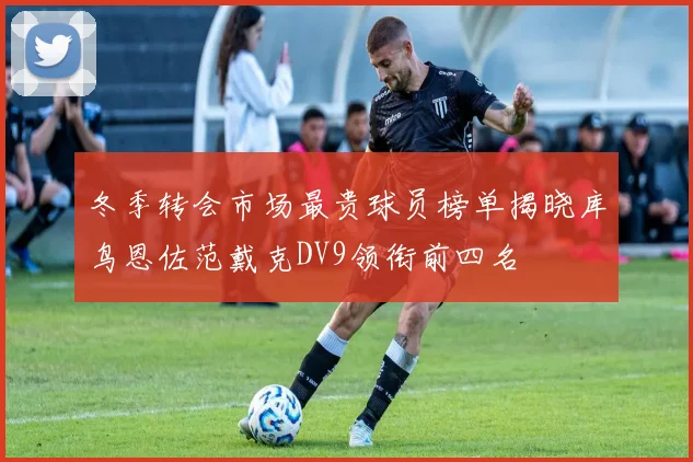 冬季转会市场最贵球员榜单揭晓库鸟恩佐范戴克DV9领衔前四名