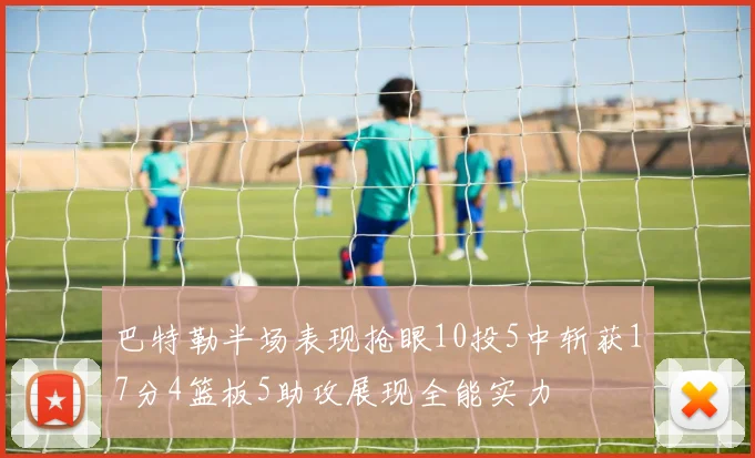 巴特勒半场表现抢眼10投5中斩获17分4篮板5助攻展现全能实力