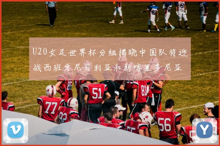 U20女足世界杯分组揭晓中国队将迎战西班牙尼日利亚和新喀里多尼亚