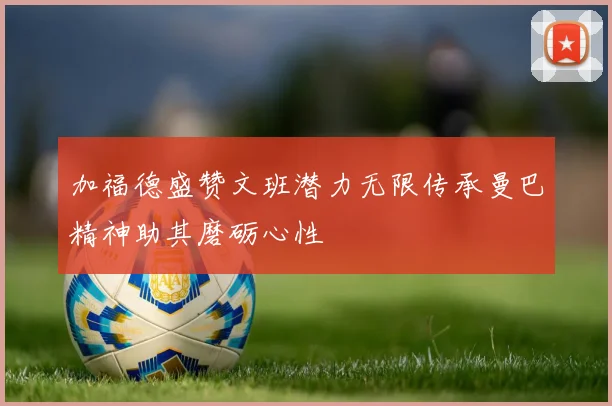 加福德盛赞文班潜力无限传承曼巴精神助其磨砺心性