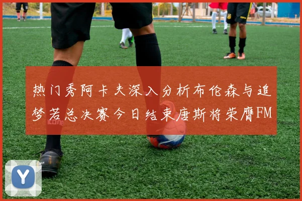 热门秀阿卡夫深入分析布伦森与追梦若总决赛今日结束唐斯将荣膺FMVP