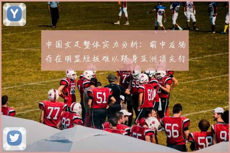 中国女足整体实力分析：前中后场存在明显短板难以跻身亚洲顶尖行列