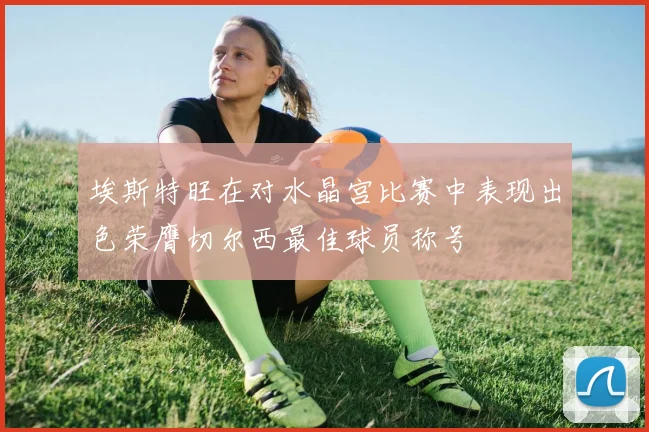 埃斯特旺在对水晶宫比赛中表现出色荣膺切尔西最佳球员称号