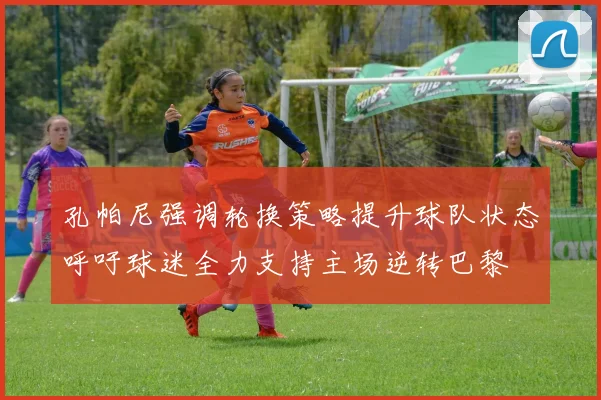 孔帕尼强调轮换策略提升球队状态呼吁球迷全力支持主场逆转巴黎