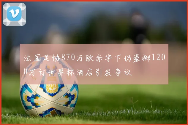 法国足协870万欧赤字下仍豪掷1200万订世界杯酒店引发争议