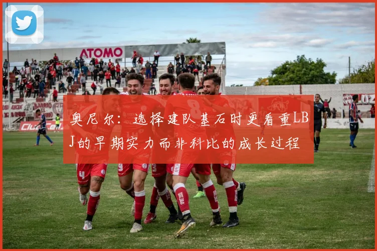 奥尼尔：选择建队基石时更看重LBJ的早期实力而非科比的成长过程
