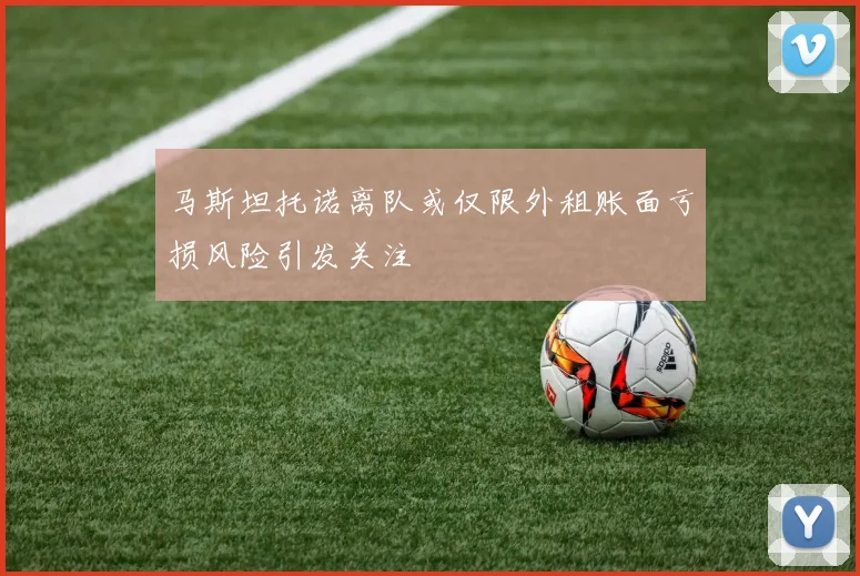 马斯坦托诺离队或仅限外租账面亏损风险引发关注