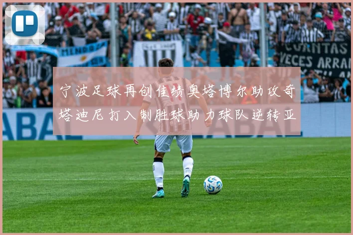 宁波足球再创佳绩奥塔博尔助攻奇塔迪尼打入制胜球助力球队逆转亚泰
