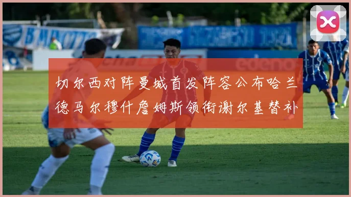 切尔西对阵曼城首发阵容公布哈兰德马尔穆什詹姆斯领衔谢尔基替补出战