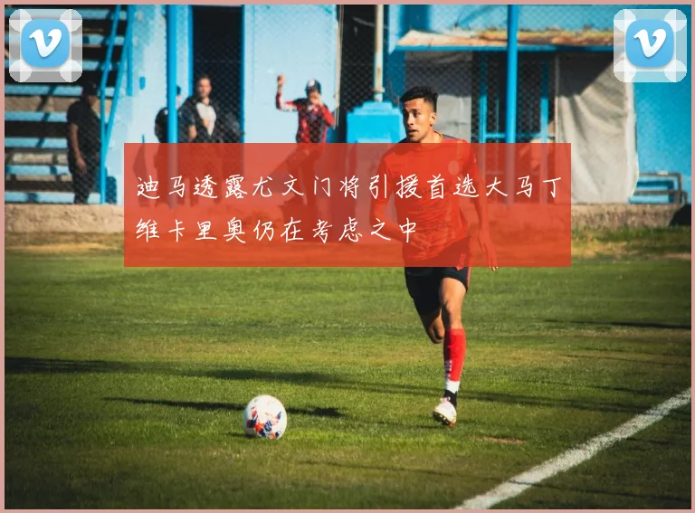 迪马透露尤文门将引援首选大马丁维卡里奥仍在考虑之中