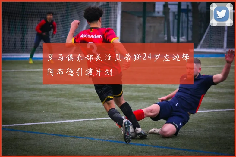 罗马俱乐部关注贝蒂斯24岁左边锋阿布德引援计划